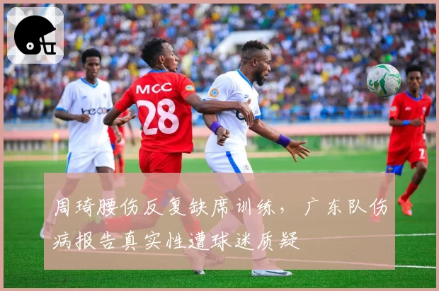 周琦腰伤反复缺席训练，广东队伤病报告真实性遭球迷质疑