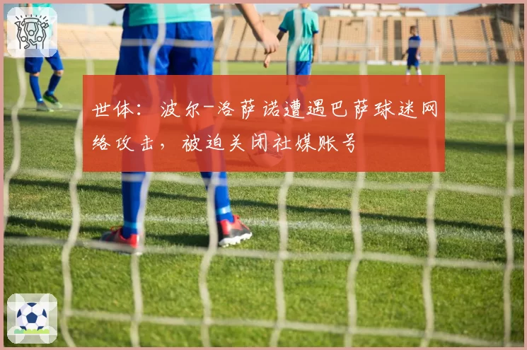 世体：波尔-洛萨诺遭遇巴萨球迷网络攻击，被迫关闭社媒账号