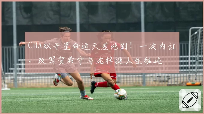 CBA双子星命运天差地别！一次内讧，改写贺希宁与沈梓捷人生轨迹