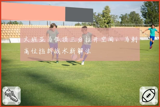 文班亚马弧顶三分拉开空间，马刺高位挡拆战术新解法