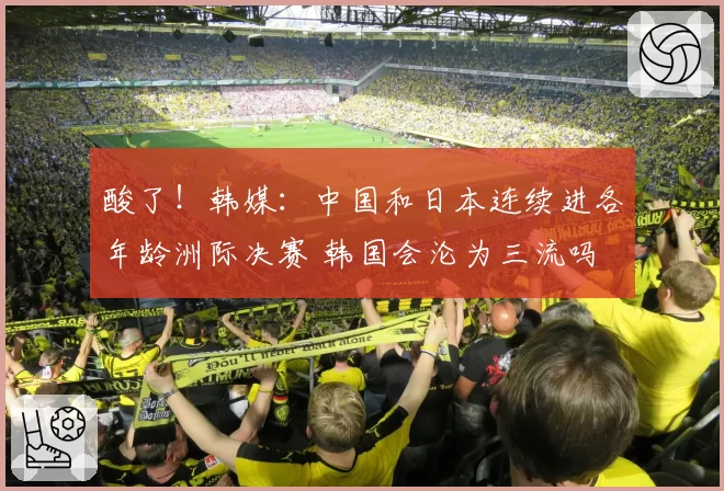 酸了！韩媒：中国和日本连续进各年龄洲际决赛 韩国会沦为三流吗