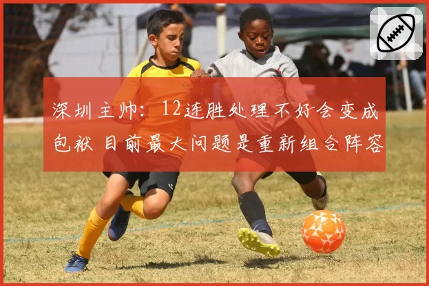 深圳主帅：12连胜处理不好会变成包袱 目前最大问题是重新组合阵容