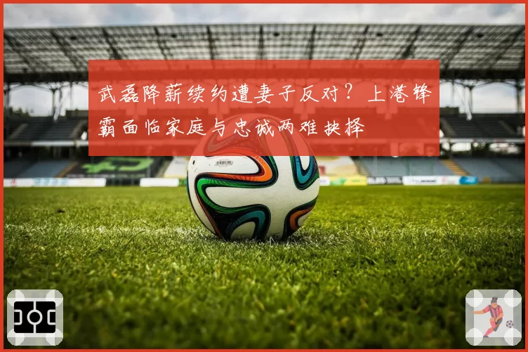 武磊降薪续约遭妻子反对？上港锋霸面临家庭与忠诚两难抉择