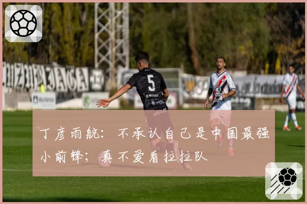丁彦雨航：不承认自己是中国最强小前锋；真不爱看拉拉队