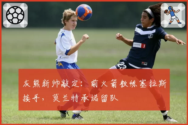 灰熊新帅敲定：前火箭教练塞拉斯接手，莫兰特承诺留队