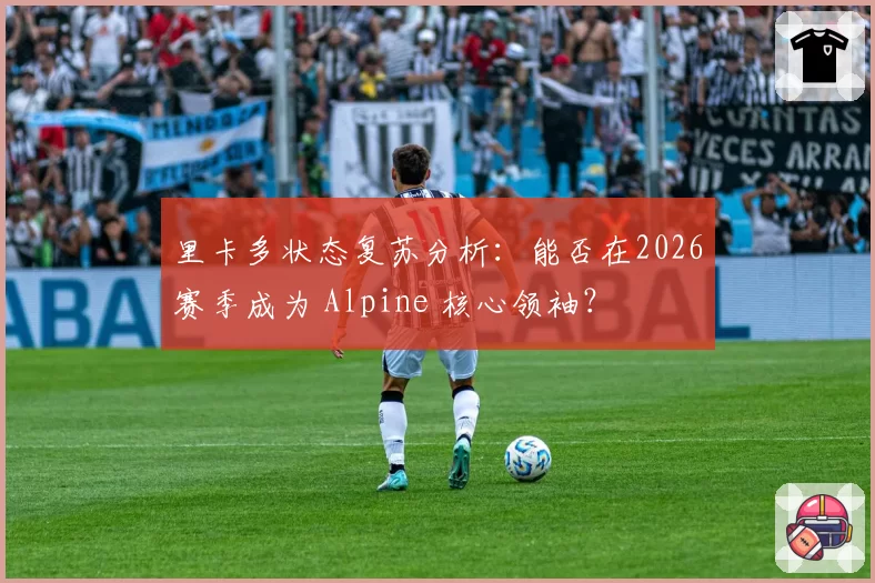 里卡多状态复苏分析：能否在2026赛季成为 Alpine 核心领袖？